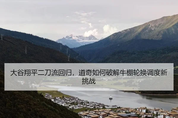 大谷翔平二刀流回归，道奇如何破解牛棚轮换调度新挑战