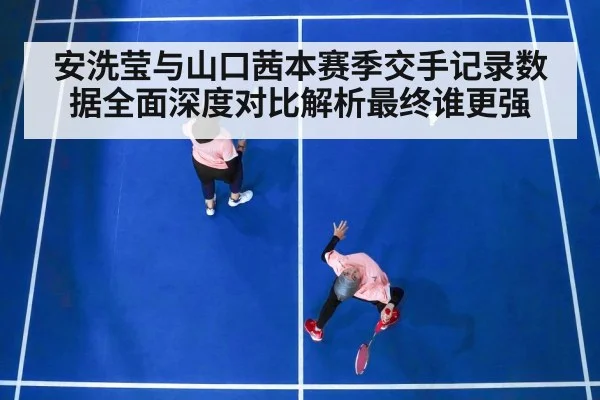 安洗莹与山口茜本赛季交手记录数据全面深度对比解析最终谁更强