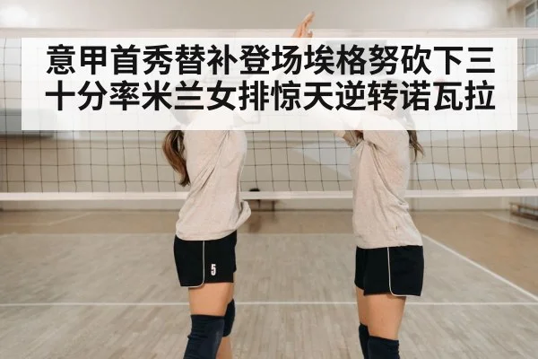 意甲首秀替补登场埃格努砍下三十分率米兰女排惊天逆转诺瓦拉